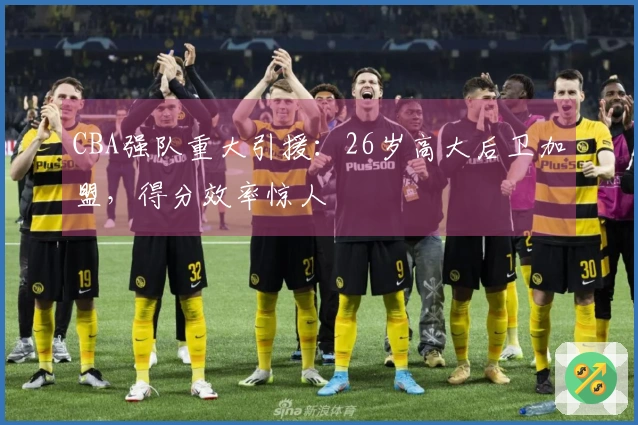 CBA强队重大引援：26岁高大后卫加盟，得分效率惊人