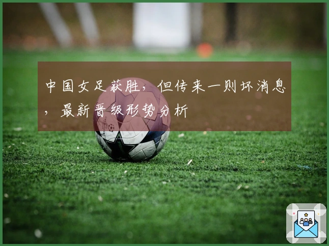 中国女足获胜，但传来一则坏消息，最新晋级形势分析