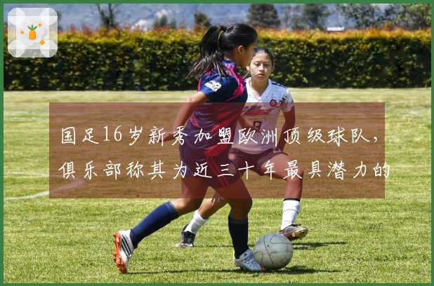 国足16岁新秀加盟欧洲顶级球队，俱乐部称其为近三十年最具潜力的球员