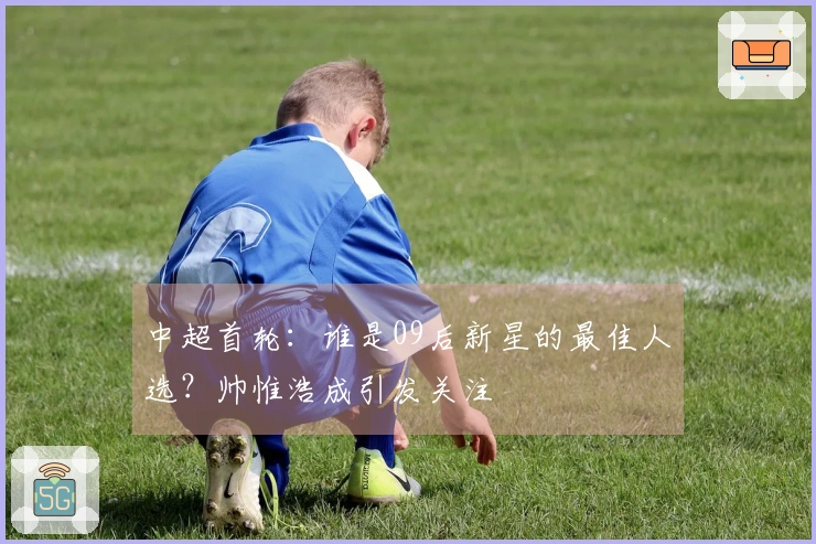 中超首轮：谁是09后新星的最佳人选？帅惟浩成引发关注