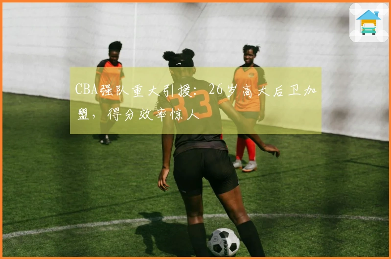 CBA强队重大引援：26岁高大后卫加盟，得分效率惊人