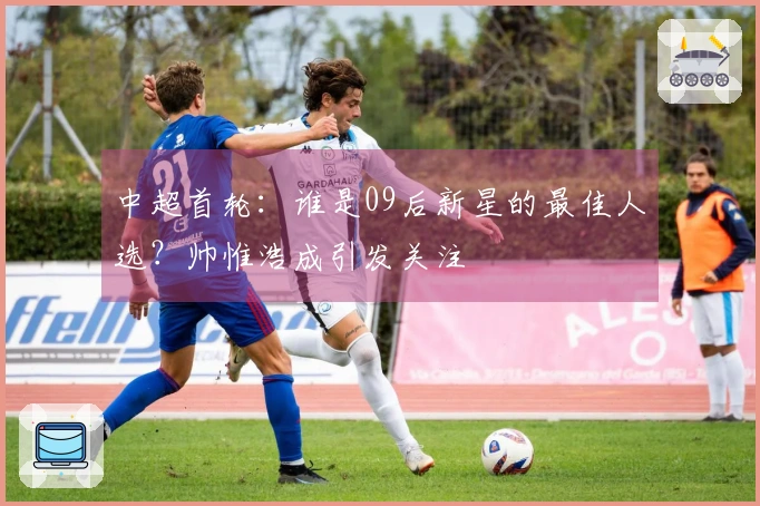 中超首轮：谁是09后新星的最佳人选？帅惟浩成引发关注