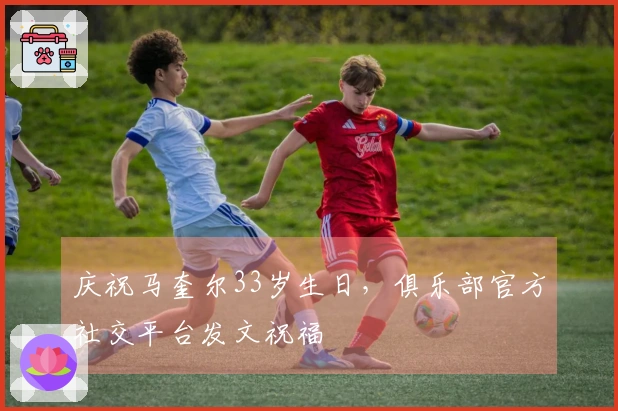 庆祝马奎尔33岁生日，俱乐部官方社交平台发文祝福