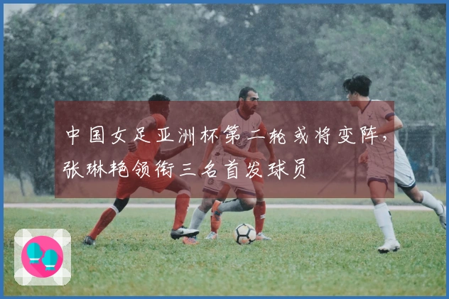 中国女足亚洲杯第二轮或将变阵，张琳艳领衔三名首发球员
