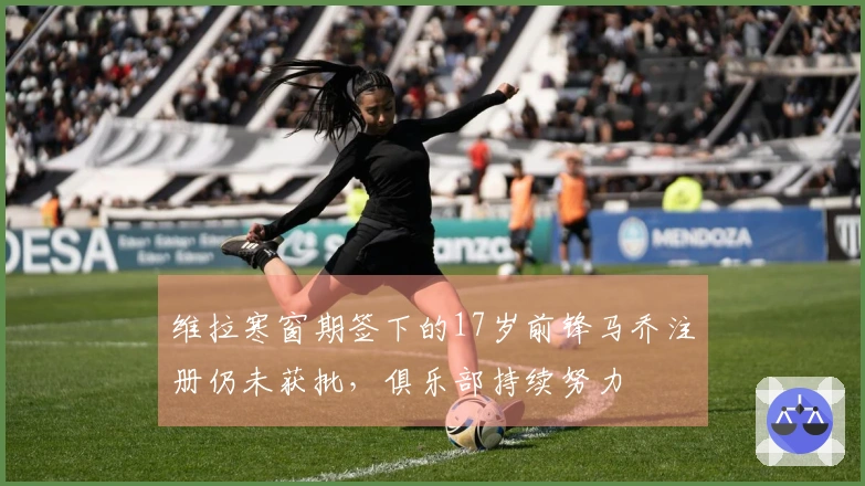 维拉寒窗期签下的17岁前锋马乔注册仍未获批，俱乐部持续努力