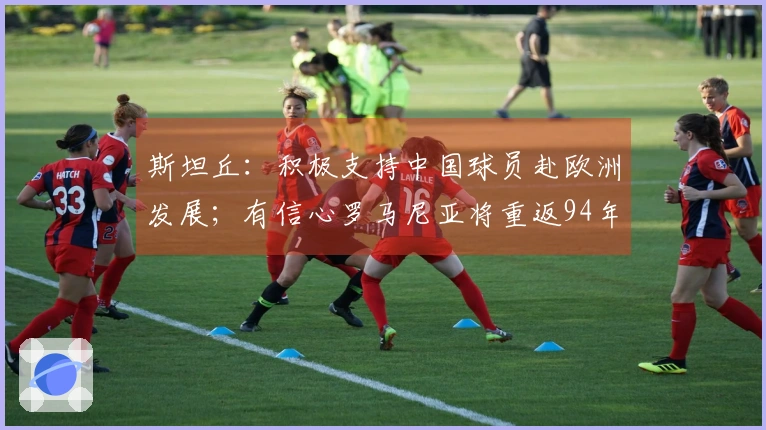 斯坦丘：积极支持中国球员赴欧洲发展；有信心罗马尼亚将重返94年辉煌
