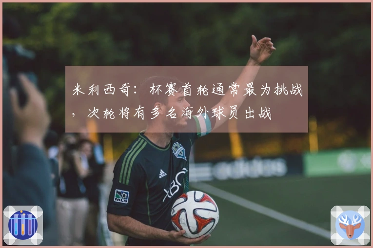 米利西奇：杯赛首轮通常最为挑战，次轮将有多名海外球员出战