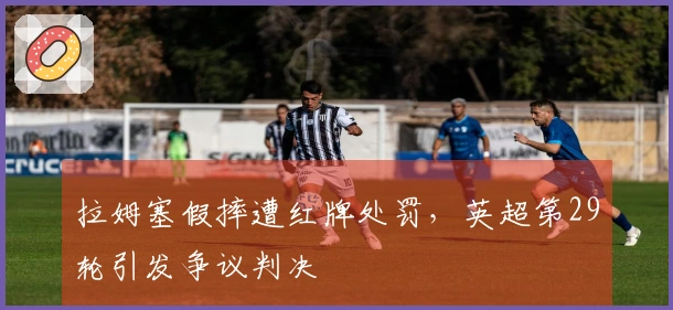 拉姆塞假摔遭红牌处罚，英超第29轮引发争议判决