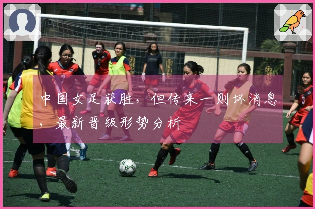 中国女足获胜，但传来一则坏消息，最新晋级形势分析